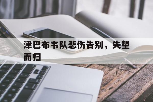 关于津巴布韦队悲伤告别，失望而归的信息